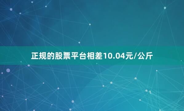 正规的股票平台相差10.04元/公斤