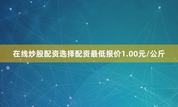在线炒股配资选择配资最低报价1.00元/公斤