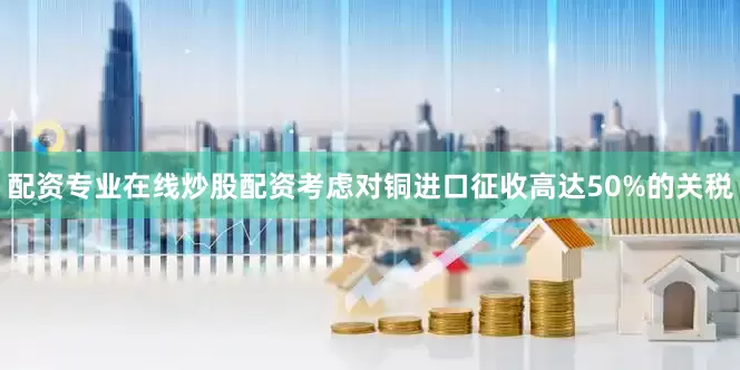 配资专业在线炒股配资考虑对铜进口征收高达50%的关税