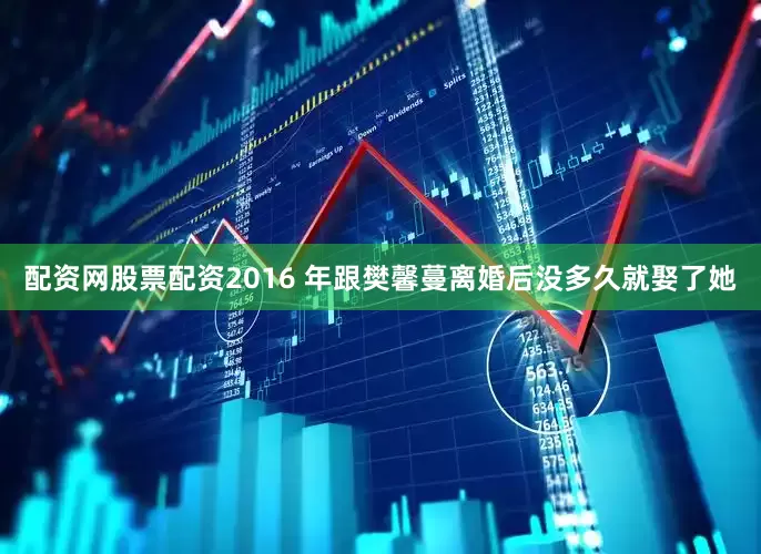 配资网股票配资2016 年跟樊馨蔓离婚后没多久就娶了她
