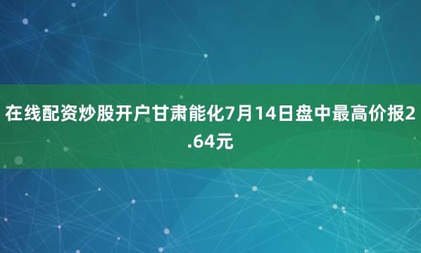 在线配资炒股开户甘肃能化7月14日盘中最高价报2.64元