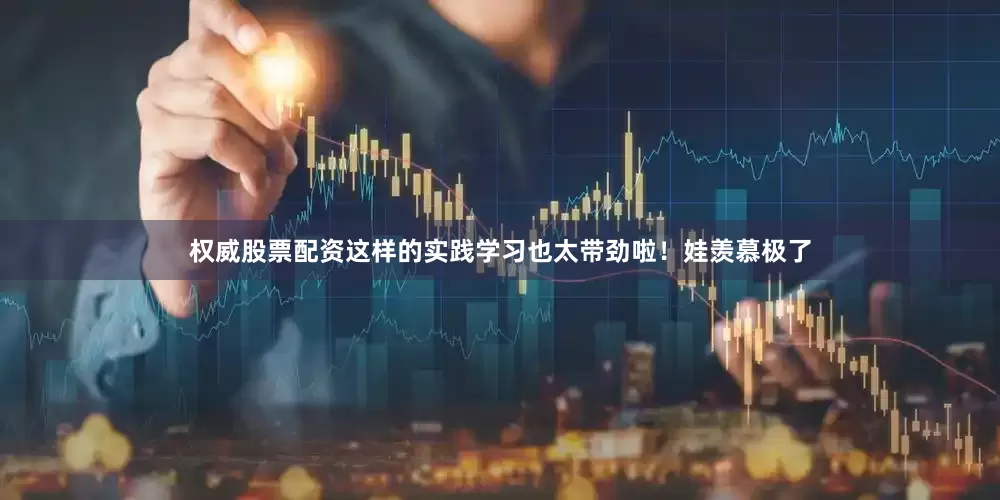 权威股票配资这样的实践学习也太带劲啦！娃羡慕极了