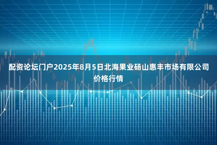 配资论坛门户2025年8月5日北海果业砀山惠丰市场有限公司价格行情