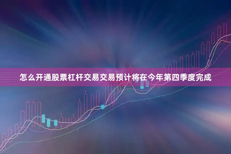怎么开通股票杠杆交易交易预计将在今年第四季度完成