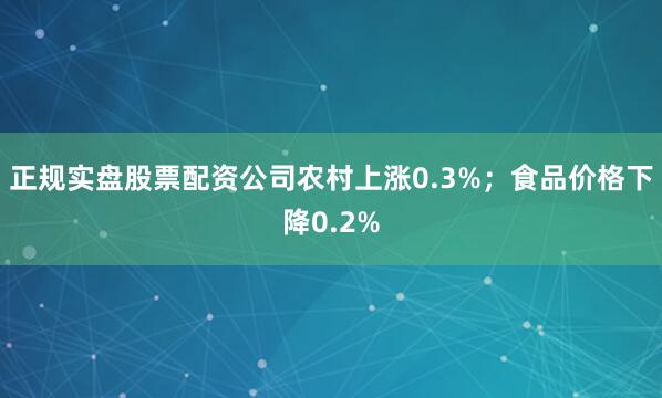 正规实盘股票配资公司农村上涨0.3%；食品价格下降0.2%