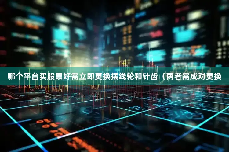 哪个平台买股票好需立即更换摆线轮和针齿（两者需成对更换
