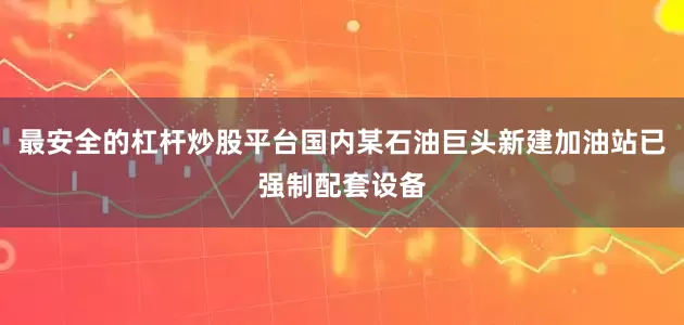 最安全的杠杆炒股平台国内某石油巨头新建加油站已强制配套设备