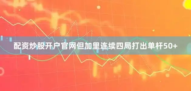 配资炒股开户官网但加里连续四局打出单杆50+