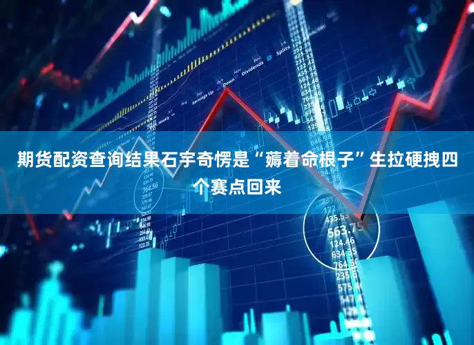期货配资查询结果石宇奇愣是“薅着命根子”生拉硬拽四个赛点回来