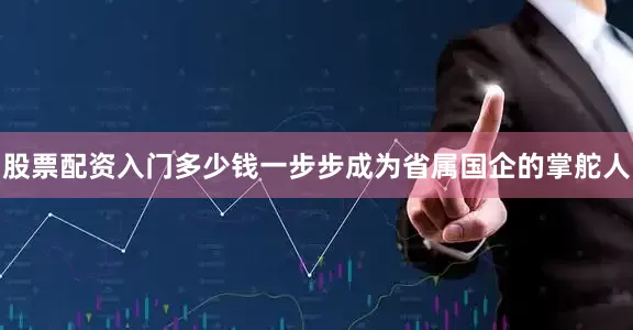 股票配资入门多少钱一步步成为省属国企的掌舵人