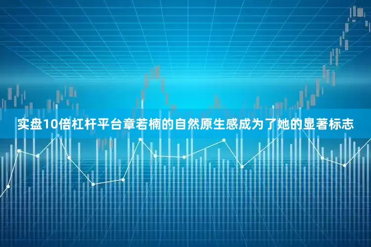 实盘10倍杠杆平台章若楠的自然原生感成为了她的显著标志