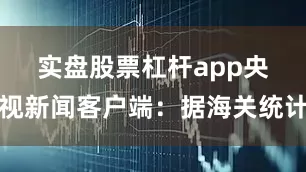 实盘股票杠杆app　　央视新闻客户端：据海关统计