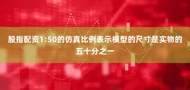 股指配资1:50的仿真比例表示模型的尺寸是实物的五十分之一